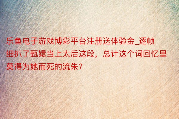乐鱼电子游戏博彩平台注册送体验金_逐帧细扒了甄嬛当上太后这段，总计这个词回忆里莫得为她而死的流朱？