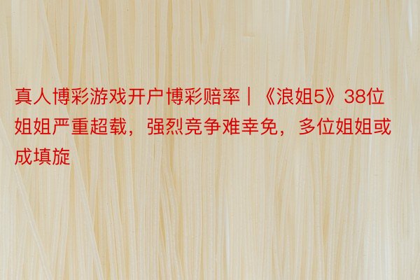真人博彩游戏开户博彩赔率 | 《浪姐5》38位姐姐严重超载，强烈竞争难幸免，多位姐姐或成填旋