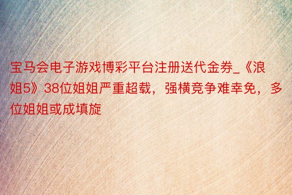 宝马会电子游戏博彩平台注册送代金券_《浪姐5》38位姐姐严重超载，强横竞争难幸免，多位姐姐或成填旋