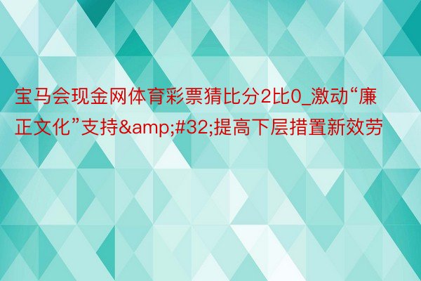 宝马会现金网体育彩票猜比分2比0_激动“廉正文化”支持&#32;提高下层措置新效劳