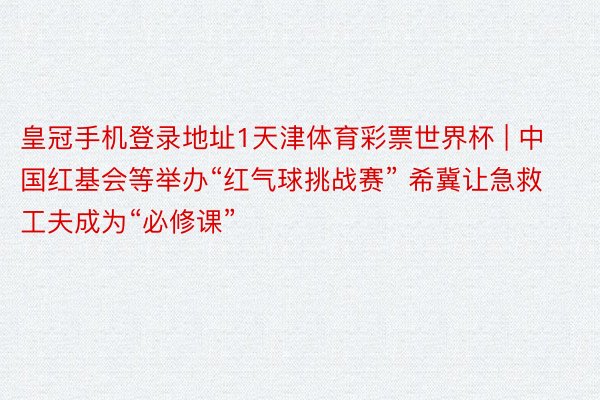 皇冠手机登录地址1天津体育彩票世界杯 | 中国红基会等举办“红气球挑战赛” 希冀让急救工夫成为“必修课”