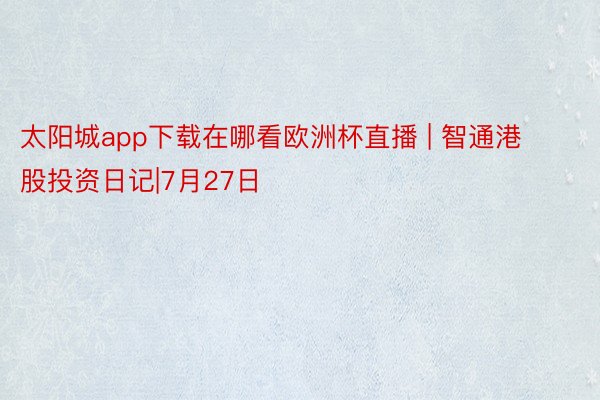 太阳城app下载在哪看欧洲杯直播 | 智通港股投资日记|7月27日