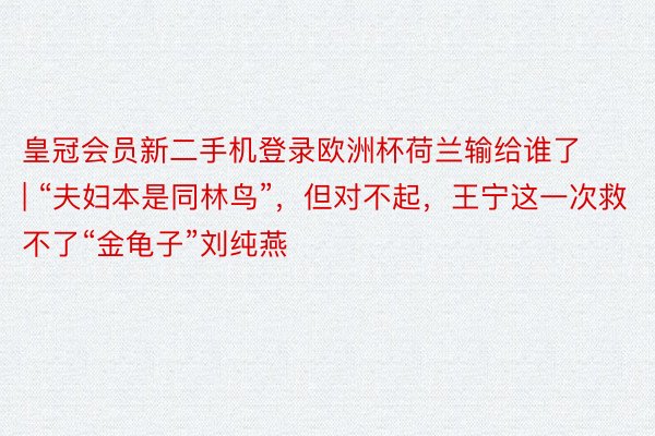 皇冠会员新二手机登录欧洲杯荷兰输给谁了 | “夫妇本是同林鸟”，但对不起，王宁这一次救不了“金龟子”刘纯燕