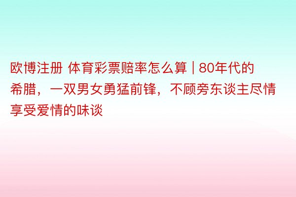欧博注册 体育彩票赔率怎么算 | 80年代的希腊，一双男女勇猛前锋，不顾旁东谈主尽情享受爱情的味谈