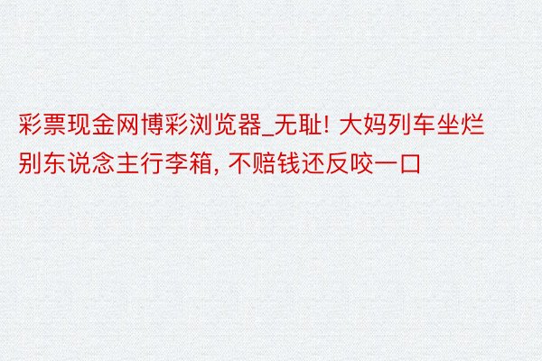 彩票现金网博彩浏览器_无耻! 大妈列车坐烂别东说念主行李箱, 不赔钱还反咬一口