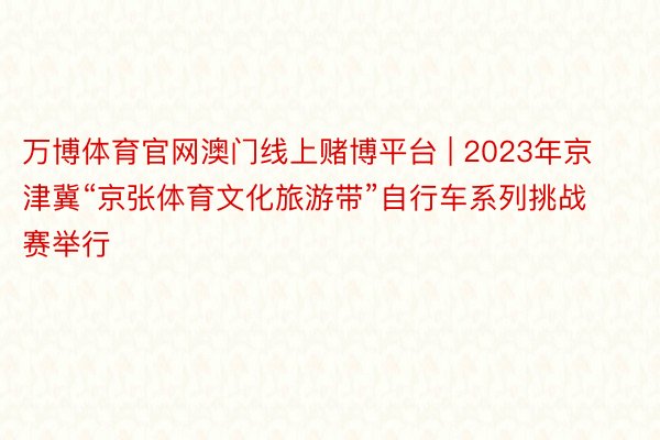 万博体育官网澳门线上赌博平台 | 2023年京津冀“京张体育文化旅游带”自行车系列挑战赛举行