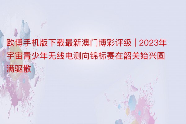 欧博手机版下载最新澳门博彩评级 | 2023年宇宙青少年无线电测向锦标赛在韶关始兴圆满驱散