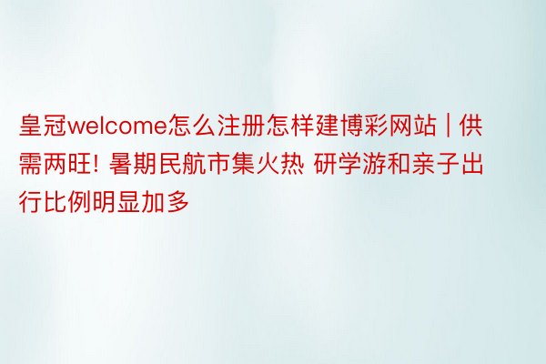 皇冠welcome怎么注册怎样建博彩网站 | 供需两旺! 暑期民航市集火热 研学游和亲子出行比例明显加多