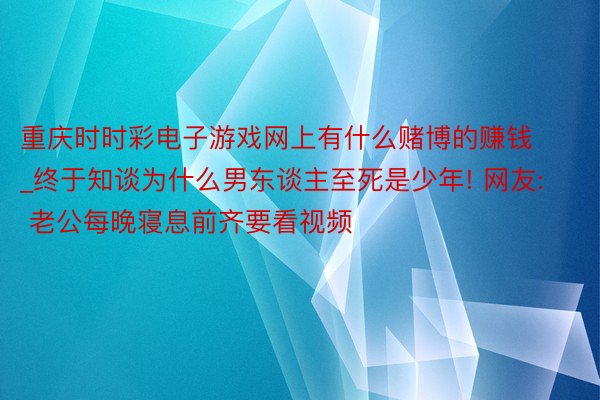 重庆时时彩电子游戏网上有什么赌博的赚钱_终于知谈为什么男东谈主至死是少年! 网友: 老公每晚寝息前齐要看视频