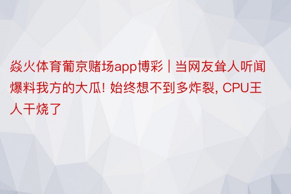 焱火体育葡京赌场app博彩 | 当网友耸人听闻爆料我方的大瓜! 始终想不到多炸裂， CPU王人干烧了