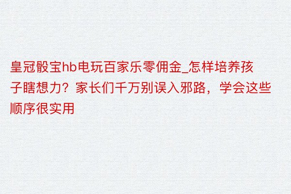 皇冠骰宝hb电玩百家乐零佣金_怎样培养孩子瞎想力？家长们千万别误入邪路，学会这些顺序很实用