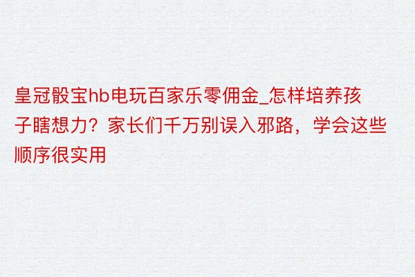 皇冠骰宝hb电玩百家乐零佣金_怎样培养孩子瞎想力？家长们千万别误入邪路，学会这些顺序很实用