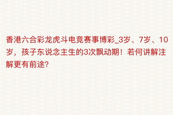 香港六合彩龙虎斗电竞赛事博彩_3岁、7岁、10岁，孩子东说念主生的3次飘动期！若何讲解注解更有前途？