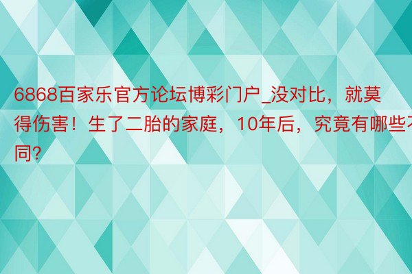 6868百家乐官方论坛博彩门户_没对比，就莫得伤害！生了二胎的家庭，10年后，究竟有哪些不同？