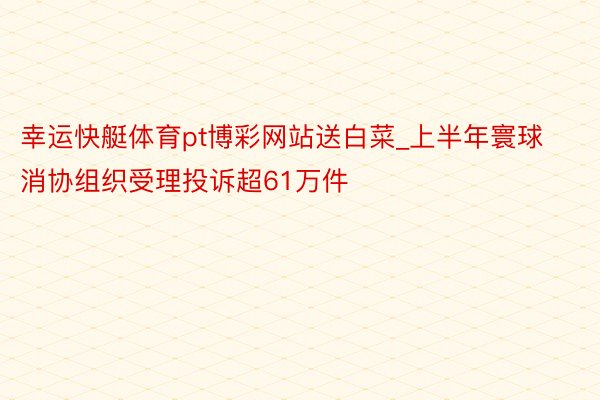 幸运快艇体育pt博彩网站送白菜_上半年寰球消协组织受理投诉超61万件