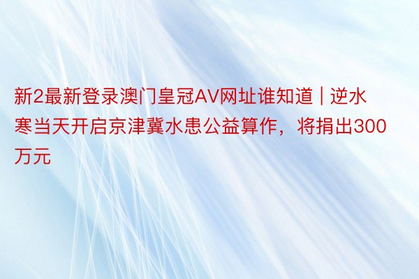 新2最新登录澳门皇冠AV网址谁知道 | 逆水寒当天开启京津冀水患公益算作，将捐出300万元