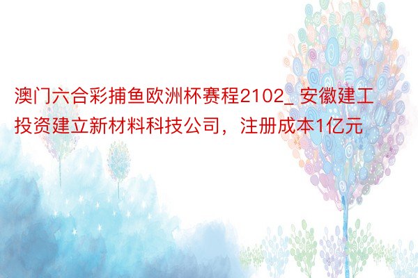 澳门六合彩捕鱼欧洲杯赛程2102_ 安徽建工投资建立新材料科技公司，注册成本1亿元