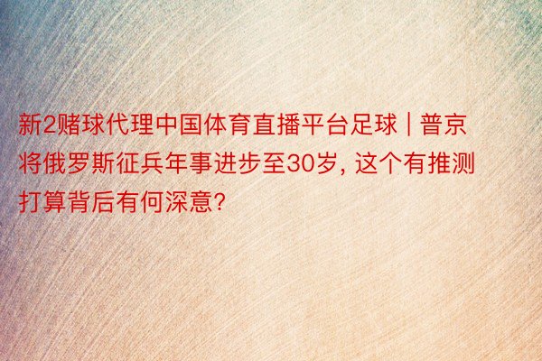 新2赌球代理中国体育直播平台足球 | 普京将俄罗斯征兵年事进步至30岁， 这个有推测打算背后有何深意?