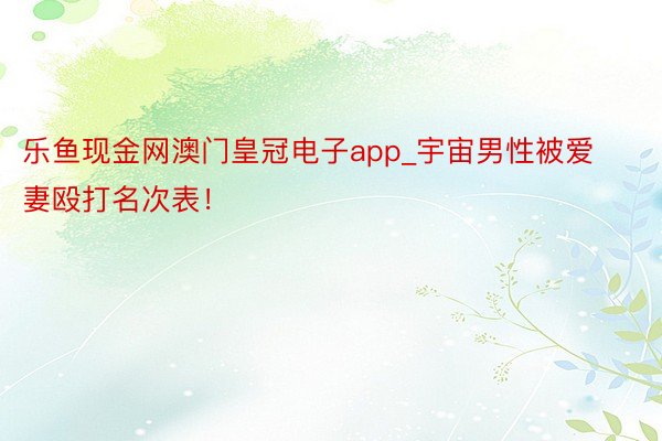 乐鱼现金网澳门皇冠电子app_宇宙男性被爱妻殴打名次表！