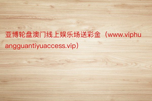 亚博轮盘澳门线上娱乐场送彩金（www.viphuangguantiyuaccess.vip）