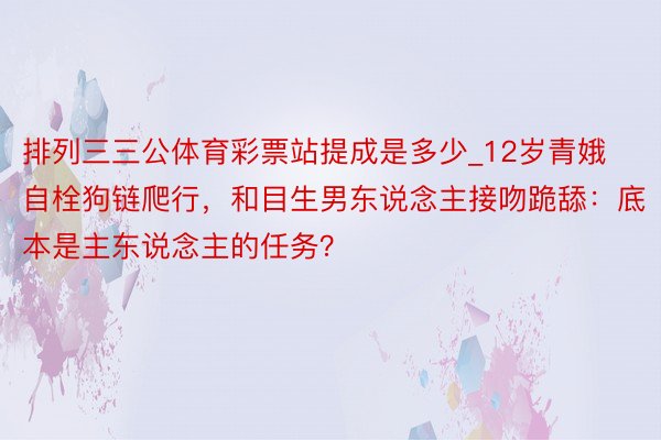 排列三三公体育彩票站提成是多少_12岁青娥自栓狗链爬行，和目生男东说念主接吻跪舔：底本是主东说念主的任务？