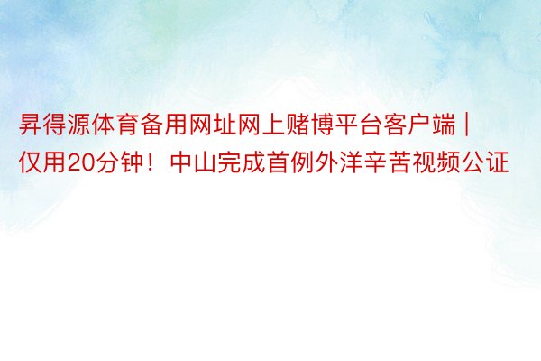 昇得源体育备用网址网上赌博平台客户端 | 仅用20分钟！中山完成首例外洋辛苦视频公证