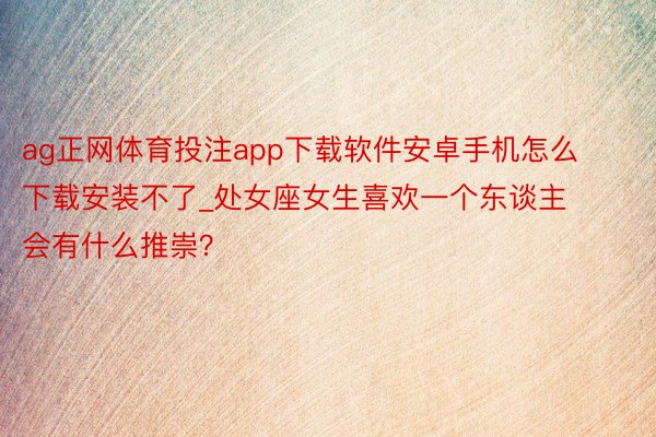 ag正网体育投注app下载软件安卓手机怎么下载安装不了_处女座女生喜欢一个东谈主会有什么推崇？