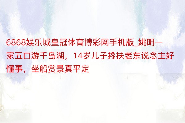 6868娱乐城皇冠体育博彩网手机版_姚明一家五口游千岛湖，14岁儿子搀扶老东说念主好懂事，坐船赏景真平定