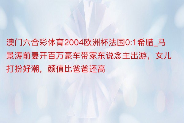 澳门六合彩体育2004欧洲杯法国0:1希腊_马景涛前妻开百万豪车带家东说念主出游，女儿打扮好潮，颜值比爸爸还高