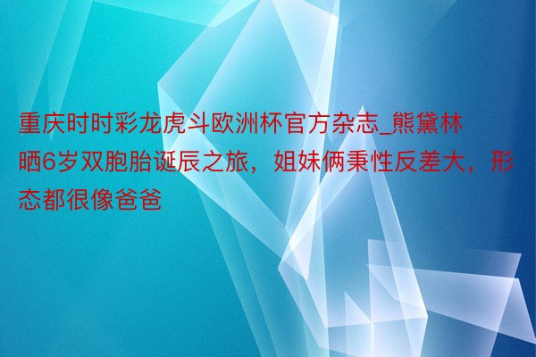 重庆时时彩龙虎斗欧洲杯官方杂志_熊黛林晒6岁双胞胎诞辰之旅，姐妹俩秉性反差大，形态都很像爸爸