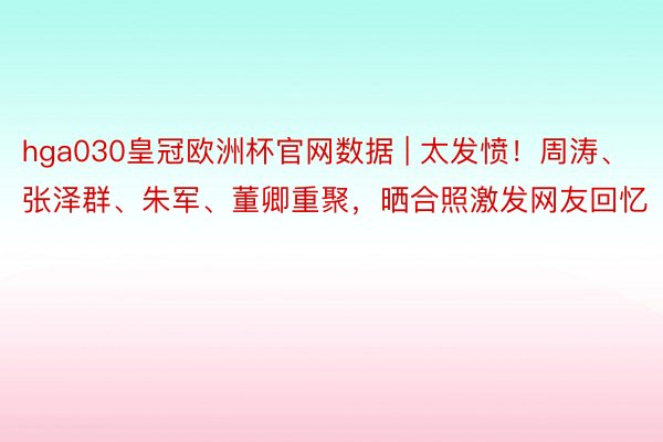 hga030皇冠欧洲杯官网数据 | 太发愤！周涛、张泽群、朱军、董卿重聚，晒合照激发网友回忆