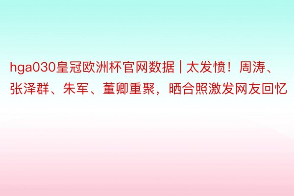 hga030皇冠欧洲杯官网数据 | 太发愤！周涛、张泽群、朱军、董卿重聚，晒合照激发网友回忆