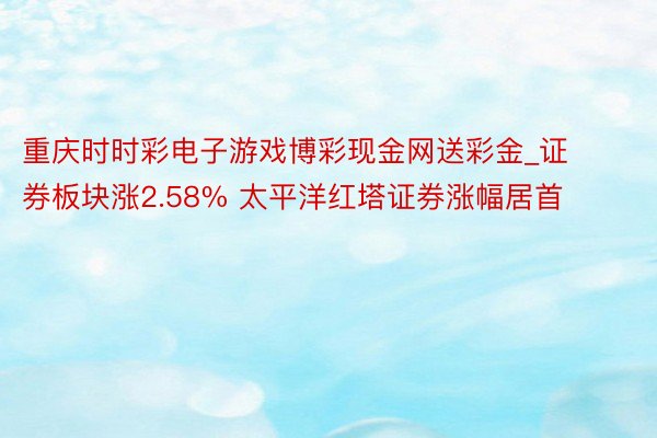 重庆时时彩电子游戏博彩现金网送彩金_证券板块涨2.58% 太平洋红塔证券涨幅居首
