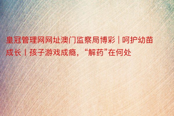 皇冠管理网网址澳门监察局博彩 | 呵护幼苗成长丨孩子游戏成瘾，“解药”在何处