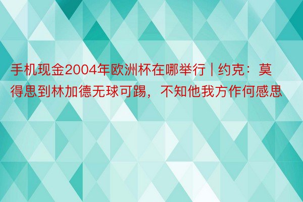 手机现金2004年欧洲杯在哪举行 | 约克：莫得思到林加德无球可踢，不知他我方作何感思