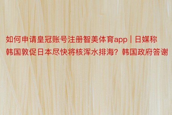 如何申请皇冠账号注册智美体育app | 日媒称韩国敦促日本尽快将核浑水排海？韩国政府答谢