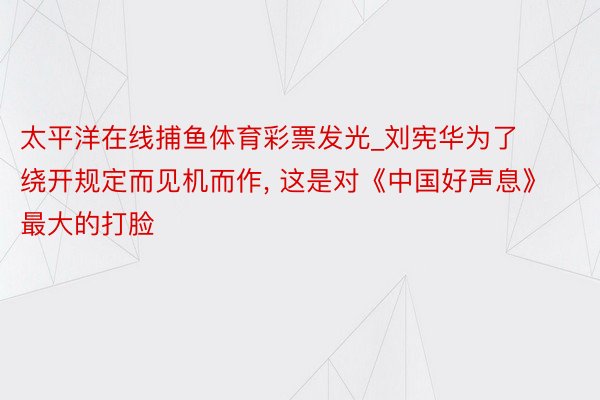 太平洋在线捕鱼体育彩票发光_刘宪华为了绕开规定而见机而作, 这是对《中国好声息》最大的打脸