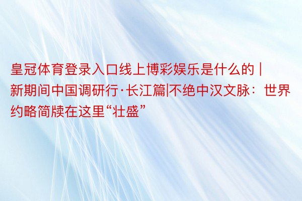 皇冠体育登录入口线上博彩娱乐是什么的 | 新期间中国调研行·长江篇|不绝中汉文脉：世界约略简牍在这里“壮盛”
