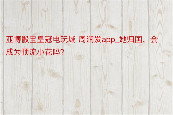 亚博骰宝皇冠电玩城 周润发app_她归国，会成为顶流小花吗？