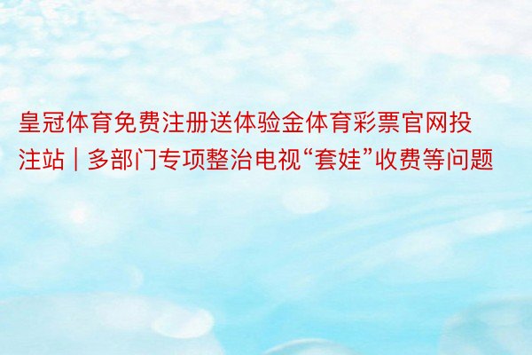 皇冠体育免费注册送体验金体育彩票官网投注站 | 多部门专项整治电视“套娃”收费等问题