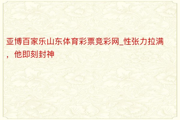 亚博百家乐山东体育彩票竞彩网_性张力拉满，他即刻封神