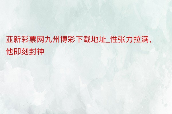 亚新彩票网九州博彩下载地址_性张力拉满，他即刻封神