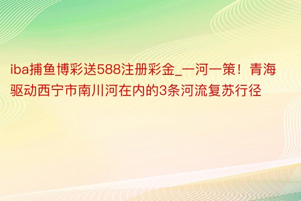 iba捕鱼博彩送588注册彩金_一河一策！青海驱动西宁市南川河在内的3条河流复苏行径