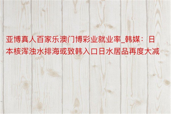 亚博真人百家乐澳门博彩业就业率_韩媒：日本核浑浊水排海或致韩入口日水居品再度大减