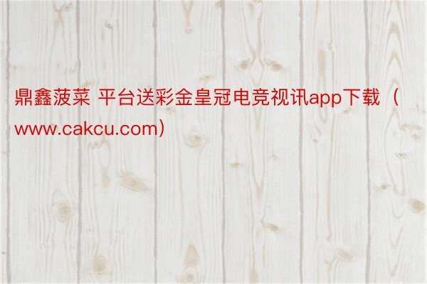 鼎鑫菠菜 平台送彩金皇冠电竞视讯app下载(www.cakcu.com)