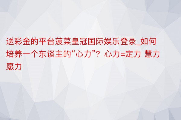 送彩金的平台菠菜皇冠国际娱乐登录_如何培养一个东谈主的“心力”？心力=定力 慧力 愿力