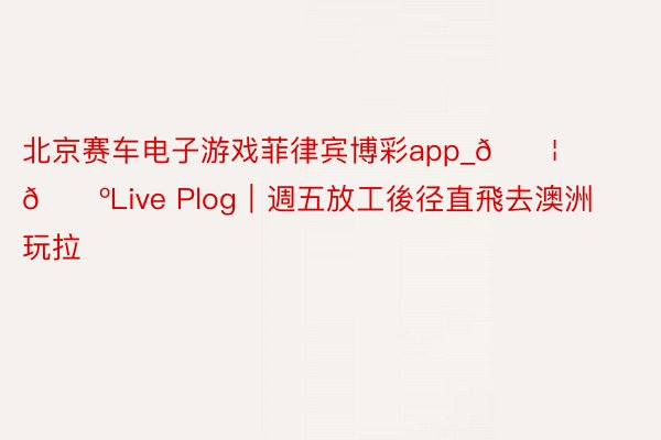 北京赛车电子游戏菲律宾博彩app_🇦🇺Live Plog|週五放工後径直飛去澳洲玩拉