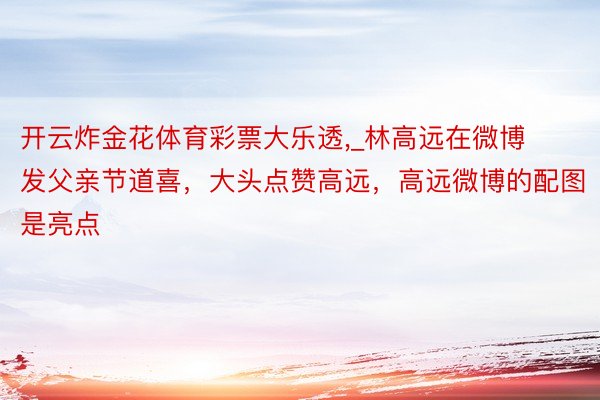 开云炸金花体育彩票大乐透,_林高远在微博发父亲节道喜，大头点赞高远，高远微博的配图是亮点