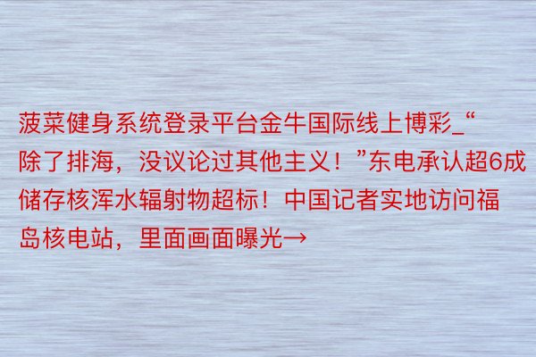 菠菜健身系统登录平台金牛国际线上博彩_“除了排海，没议论过其他主义！”东电承认超6成储存核浑水辐射物超标！中国记者实地访问福岛核电站，里面画面曝光→