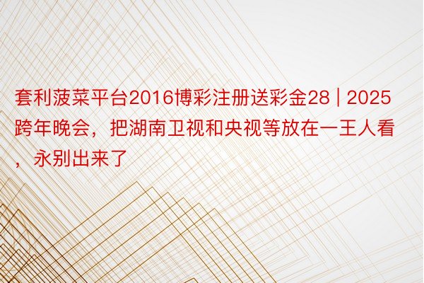 套利菠菜平台2016博彩注册送彩金28 | 2025跨年晚会，把湖南卫视和央视等放在一王人看，永别出来了